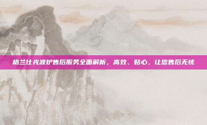 格兰仕光波炉售后服务全面解析，高效、贴心，让您售后无忧