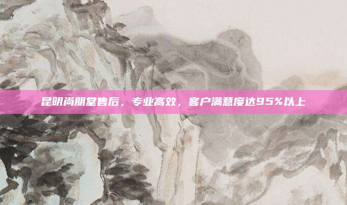 昆明尚朋堂售后,专业高效,客户满意度达95%以上