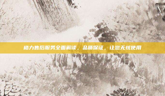 格力售后服务全面解读,品质保证,让您无忧使用