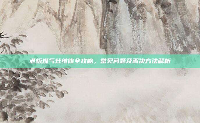 老板煤气灶维修全攻略,常见问题及解决方法解析