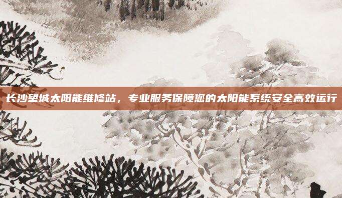 长沙望城太阳能维修站,专业服务保障您的太阳能系统安全高效运行