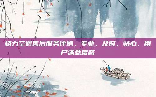 格力空调售后服务评测,专业、及时、贴心,用户满意度高