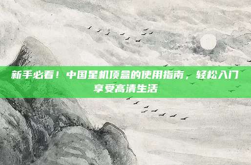 新手必看!中国星机顶盒的使用指南,轻松入门享受高清生活
