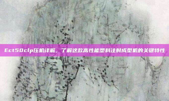 Ect50clp压机详解,了解这款高性能塑料注射成型机的关键特性
