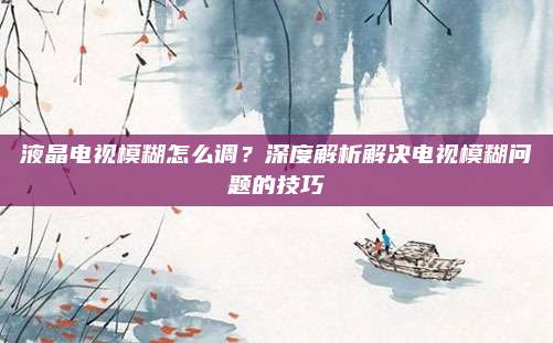 液晶电视模糊怎么调?深度解析解决电视模糊问题的技巧