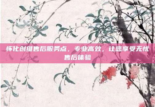 怀化创维售后服务点,专业高效,让您享受无忧售后体验