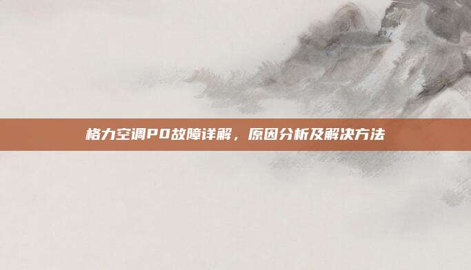 格力空调P0故障详解,原因分析及解决方法