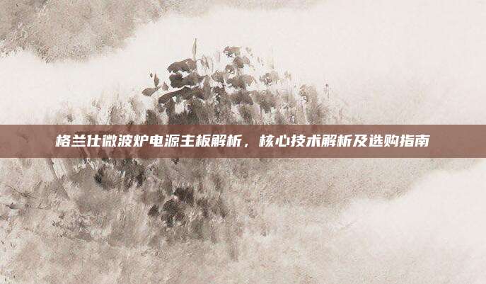 格兰仕微波炉电源主板解析,核心技术解析及选购指南