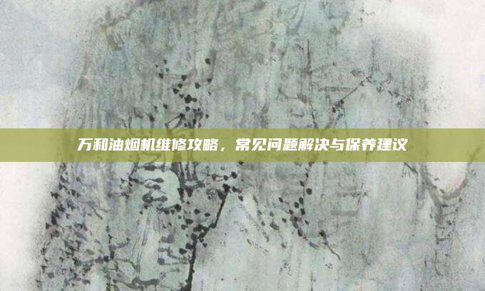 万和油烟机维修攻略,常见问题解决与保养建议
