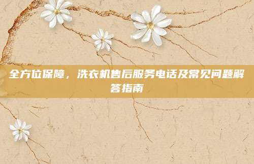 全方位保障,洗衣机售后服务电话及常见问题解答指南