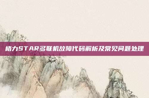 格力STAR多联机故障代码解析及常见问题处理