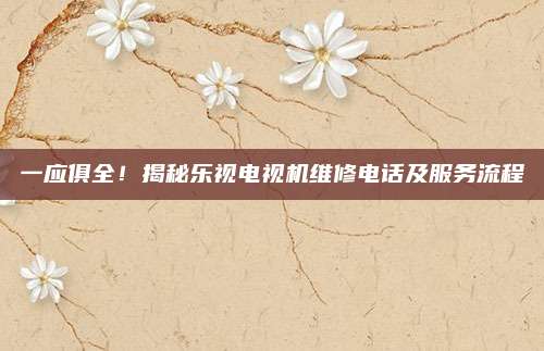 一应俱全！揭秘乐视电视机维修电话及服务流程