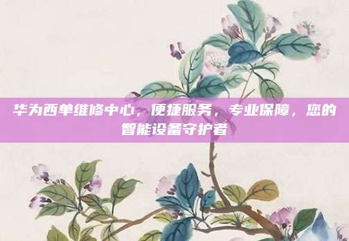 华为西单维修中心,便捷服务,专业保障,您的智能设备守护者