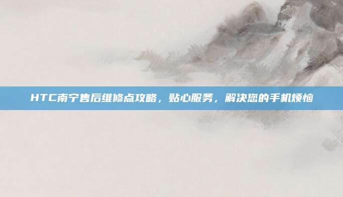HTC南宁售后维修点攻略，贴心服务，解决您的手机烦恼