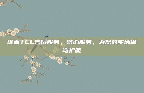济南TCL售后服务,贴心服务,为您的生活保驾护航