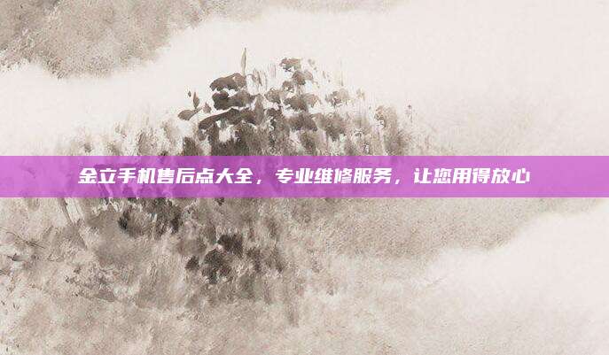 金立手机售后点大全,专业维修服务,让您用得放心