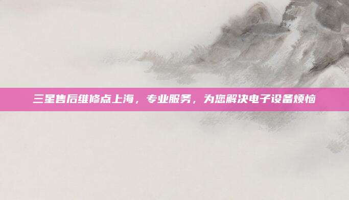 三星售后维修点上海,专业服务,为您解决电子设备烦恼
