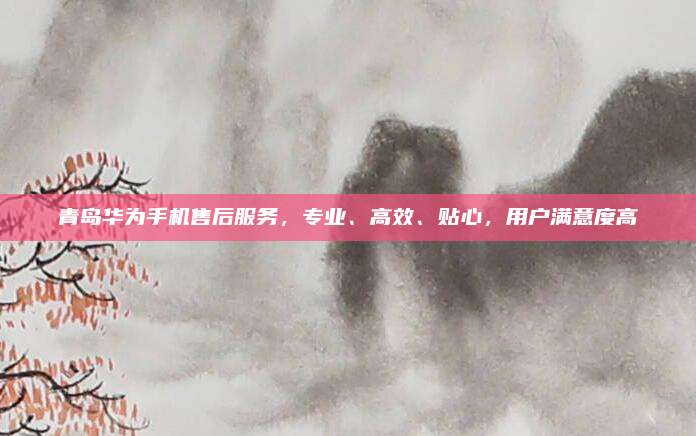 青岛华为手机售后服务,专业、高效、贴心,用户满意度高