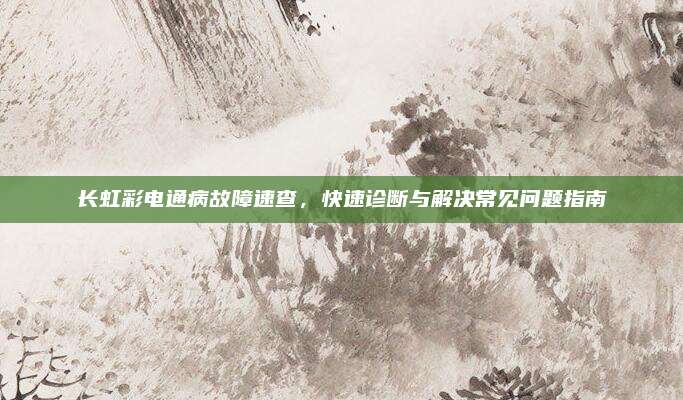 长虹彩电通病故障速查,快速诊断与解决常见问题指南