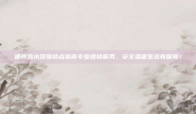 通州热水器维修点指南专业维修服务,安全温暖生活有保障!
