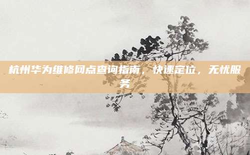杭州华为维修网点查询指南,快速定位,无忧服务