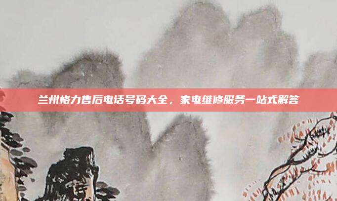 兰州格力售后电话号码大全,家电维修服务一站式解答