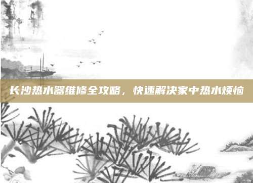 长沙热水器维修全攻略,快速解决家中热水烦恼