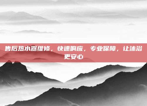 售后热水器维修,快速响应,专业保障,让沐浴更安心