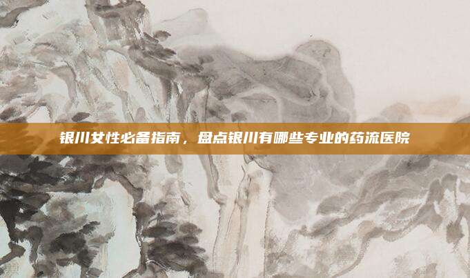 银川女性必备指南,盘点银川有哪些专业的药流医院