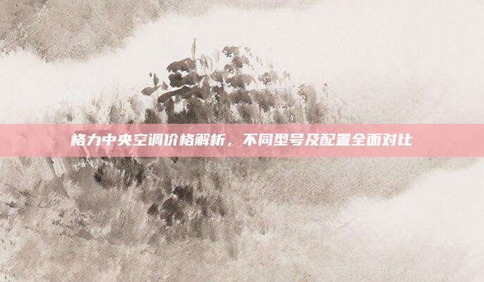 格力中央空调价格解析,不同型号及配置全面对比
