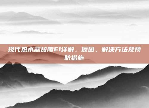 现代热水器故障E1详解,原因、解决方法及预防措施