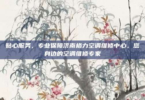 贴心服务,专业保障济南格力空调维修中心,您身边的空调维修专家