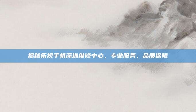 揭秘乐视手机深圳维修中心,专业服务,品质保障