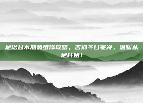 足浴盆不加热维修攻略,告别冬日寒冷,温暖从足开始!