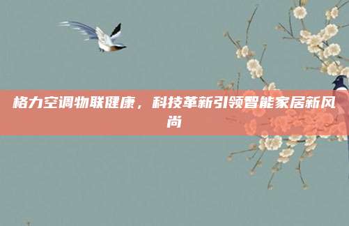 格力空调物联健康,科技革新引领智能家居新风尚