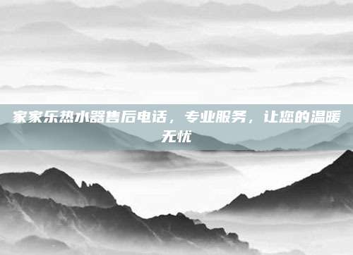 家家乐热水器售后电话,专业服务,让您的温暖无忧