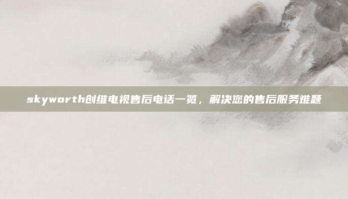 skyworth创维电视售后电话一览,解决您的售后服务难题