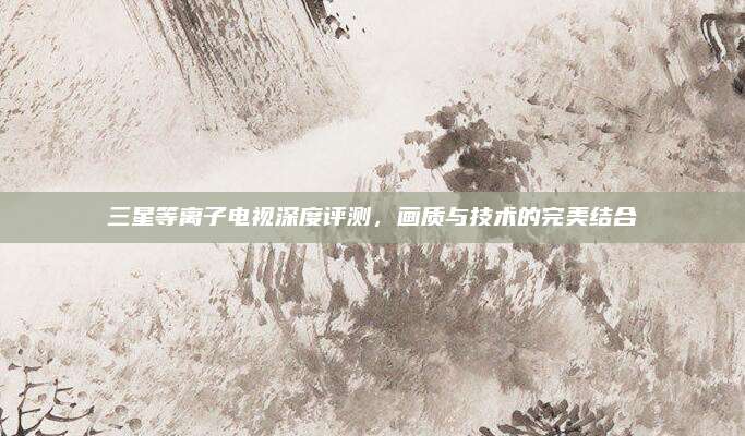 三星等离子电视深度评测,画质与技术的完美结合