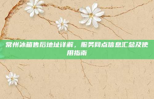 常州冰箱售后地址详解,服务网点信息汇总及使用指南