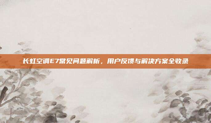长虹空调E7常见问题解析,用户反馈与解决方案全收录