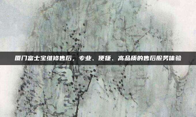 厦门富士宝维修售后,专业、便捷、高品质的售后服务体验