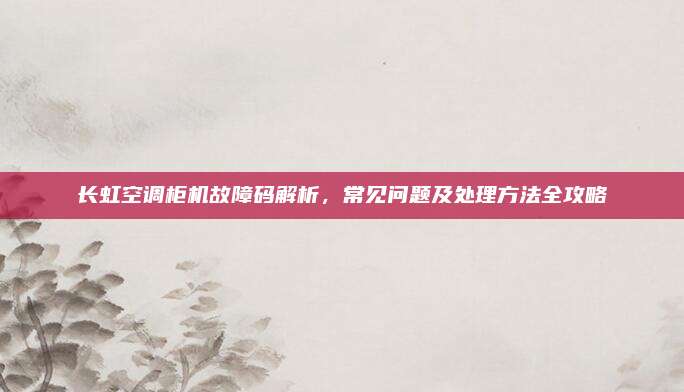 长虹空调柜机故障码解析,常见问题及处理方法全攻略