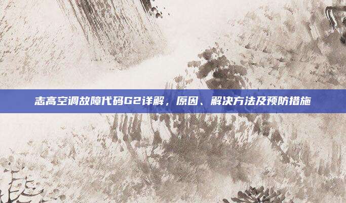 志高空调故障代码G2详解,原因、解决方法及预防措施
