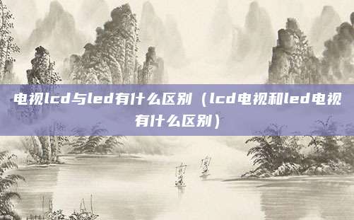 电视lcd与led有什么区别(lcd电视和led电视有什么区别)