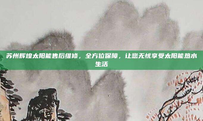 苏州辉煌太阳能售后维修,全方位保障,让您无忧享受太阳能热水生活