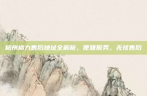 杭州格力售后地址全解析,便捷服务,无忧售后