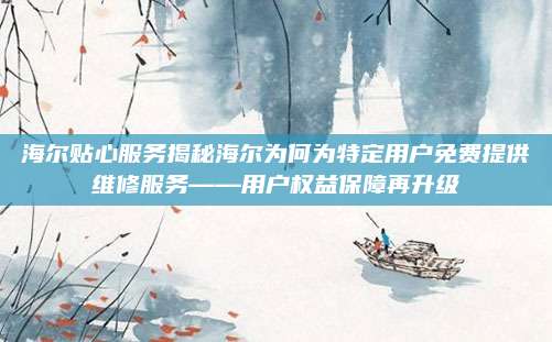 海尔贴心服务揭秘海尔为何为特定用户免费提供维修服务——用户权益保障再升级