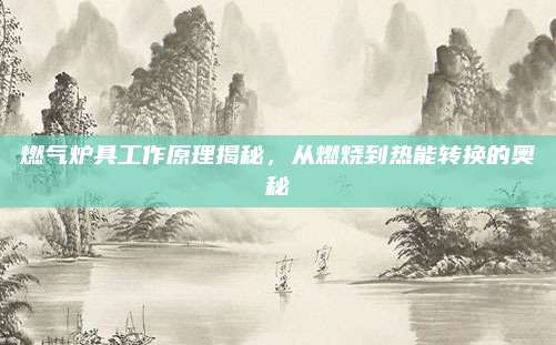 燃气炉具工作原理揭秘,从燃烧到热能转换的奥秘