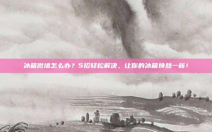 冰箱微堵怎么办?5招轻松解决,让你的冰箱焕然一新!
