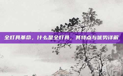 全灯具革命,什么是全灯具,其特点与优势详解